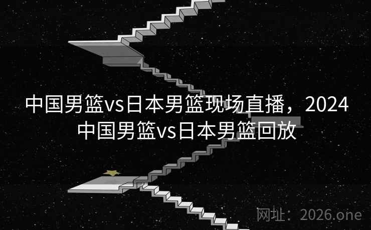 中国男篮vs日本男篮现场直播，2024中国男篮vs日本男篮回放