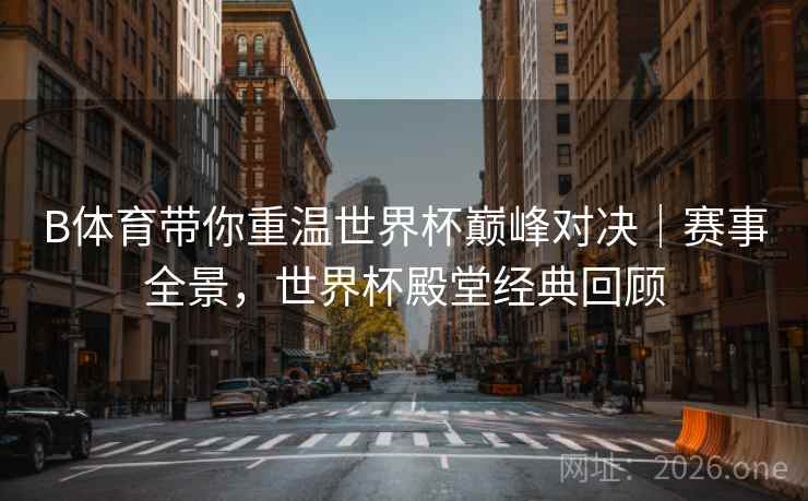 B体育带你重温世界杯巅峰对决｜赛事全景，世界杯殿堂经典回顾