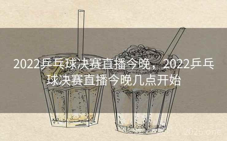 2022乒乓球决赛直播今晚，2022乒乓球决赛直播今晚几点开始