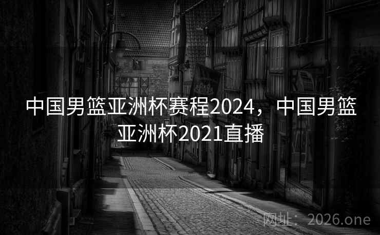 中国男篮亚洲杯赛程2024，中国男篮亚洲杯2021直播