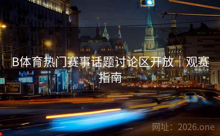 B体育热门赛事话题讨论区开放｜观赛指南
