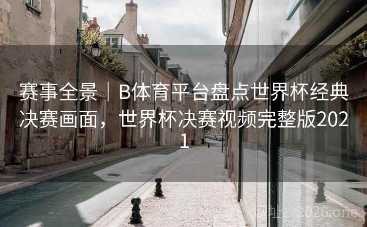 赛事全景｜B体育平台盘点世界杯经典决赛画面，世界杯决赛视频完整版2021