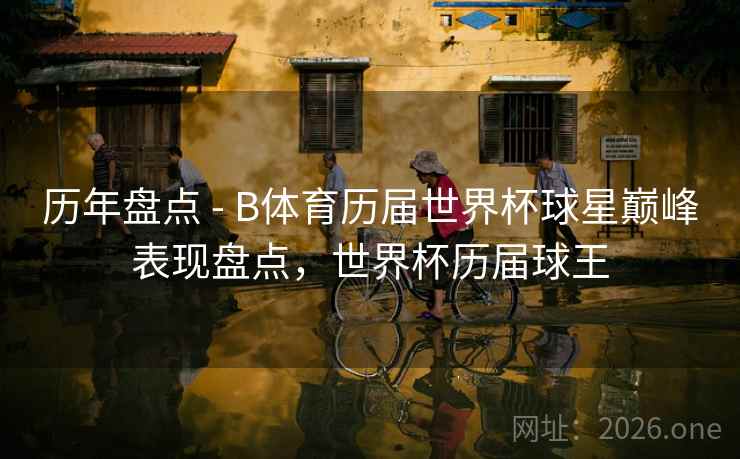 历年盘点 - B体育历届世界杯球星巅峰表现盘点，世界杯历届球王