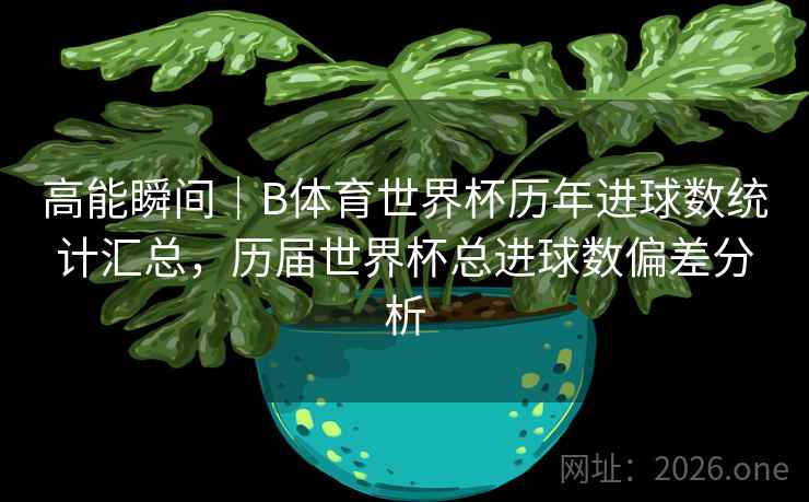 高能瞬间｜B体育世界杯历年进球数统计汇总，历届世界杯总进球数偏差分析