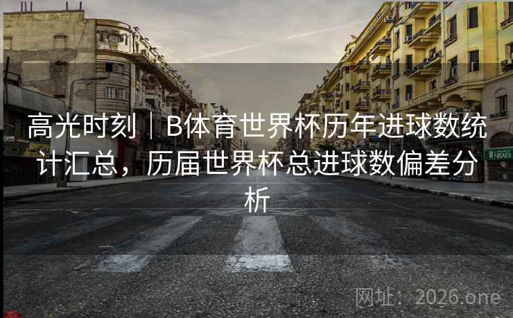 高光时刻｜B体育世界杯历年进球数统计汇总，历届世界杯总进球数偏差分析