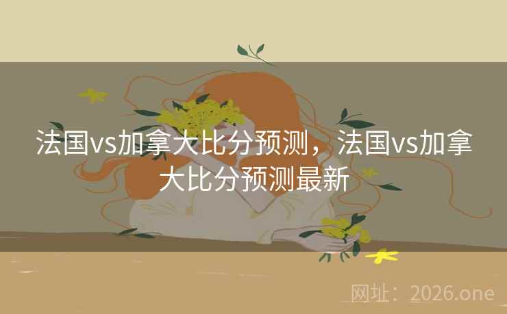 法国vs加拿大比分预测，法国vs加拿大比分预测最新