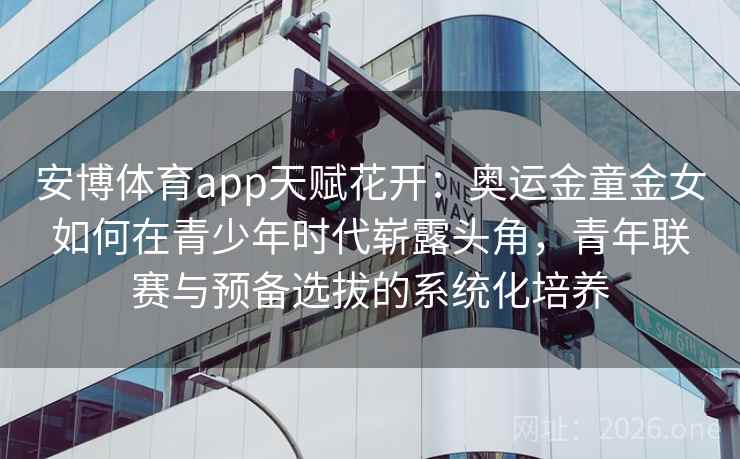 安博体育app天赋花开：奥运金童金女如何在青少年时代崭露头角，青年联赛与预备选拔的系统化培养