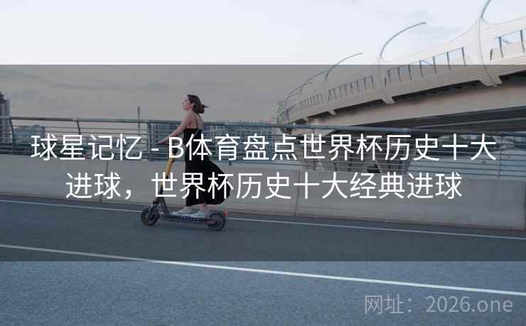 球星记忆 - B体育盘点世界杯历史十大进球,世界杯历史十大经典进球