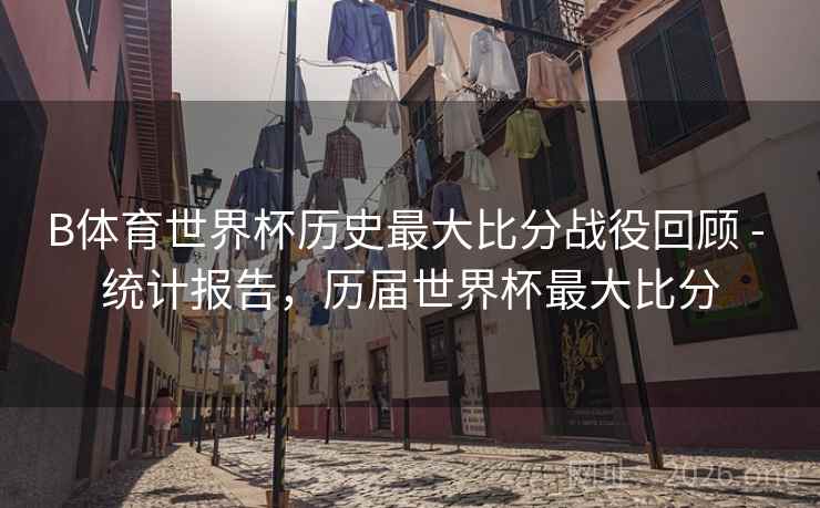 B体育世界杯历史最大比分战役回顾 - 统计报告，历届世界杯最大比分