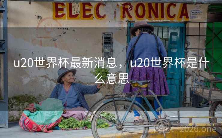 u20世界杯最新消息，u20世界杯是什么意思
