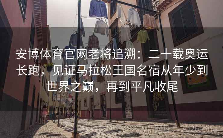 安博体育官网老将追溯:二十载奥运长跑,见证马拉松王国名宿从年少到世界之巅,再到平凡收尾