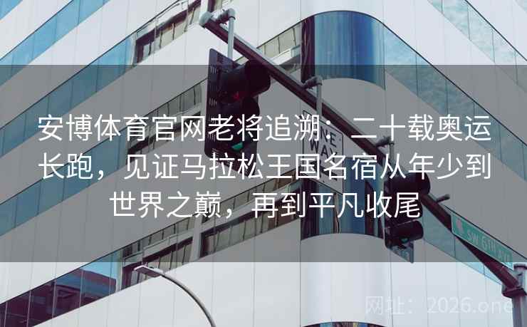 安博体育官网老将追溯：二十载奥运长跑，见证马拉松王国名宿从年少到世界之巅，再到平凡收尾