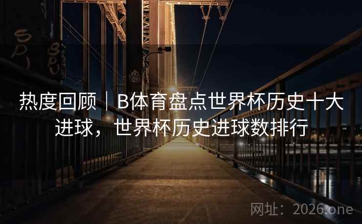 热度回顾|B体育盘点世界杯历史十大进球,世界杯历史进球数排行
