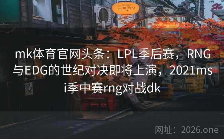 mk体育官网头条：LPL季后赛，RNG与EDG的世纪对决即将上演，2021msi季中赛rng对战dk