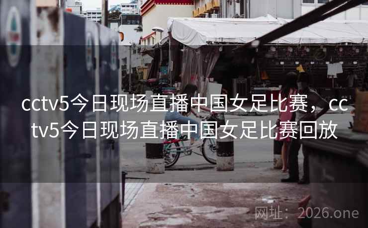 cctv5今日现场直播中国女足比赛,cctv5今日现场直播中国女足比赛回放